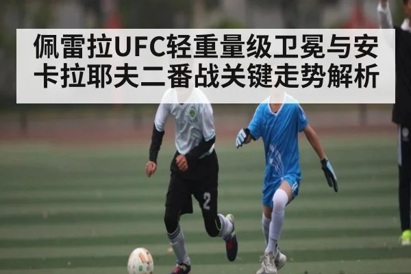 佩雷拉UFC轻重量级卫冕与安卡拉耶夫二番战关键走势解析